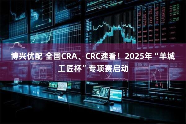 博兴优配 全国CRA、CRC速看！2025年“羊城工匠杯”专项赛启动