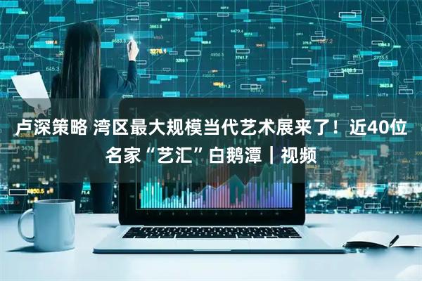 卢深策略 湾区最大规模当代艺术展来了！近40位名家“艺汇”白鹅潭｜视频