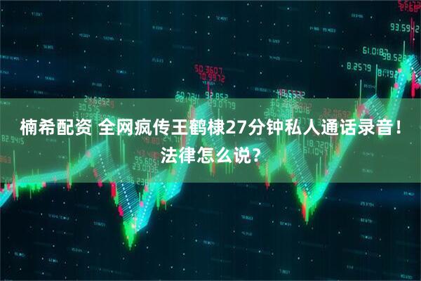 楠希配资 全网疯传王鹤棣27分钟私人通话录音！法律怎么说？