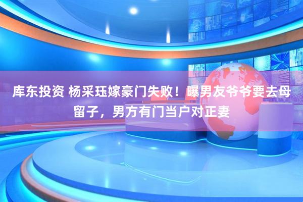库东投资 杨采珏嫁豪门失败！曝男友爷爷要去母留子，男方有门当户对正妻