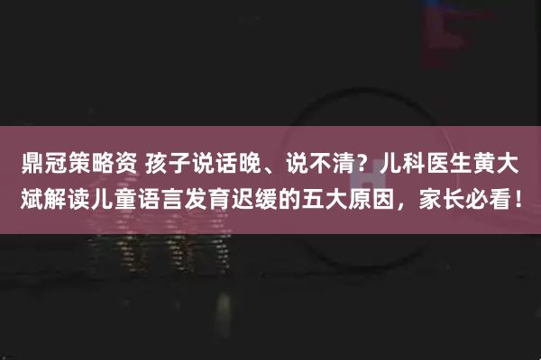 鼎冠策略资 孩子说话晚、说不清？儿科医生黄大斌解读儿童语言发育迟缓的五大原因，家长必看！