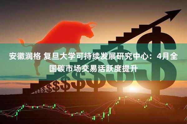 安徽润格 复旦大学可持续发展研究中心：4月全国碳市场交易活跃度提升