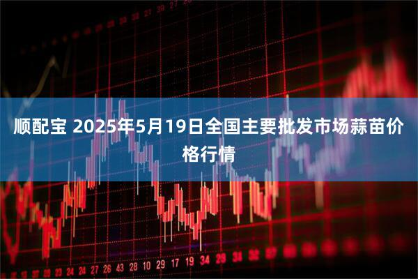 顺配宝 2025年5月19日全国主要批发市场蒜苗价格行情