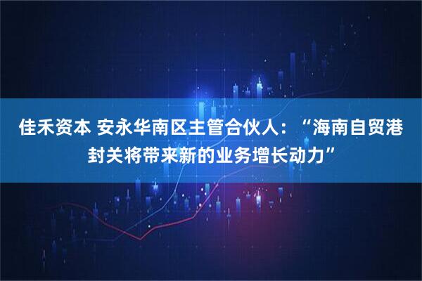 佳禾资本 安永华南区主管合伙人：“海南自贸港封关将带来新的业务增长动力”