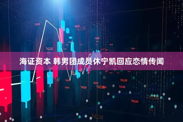 海证资本 韩男团成员休宁凯回应恋情传闻