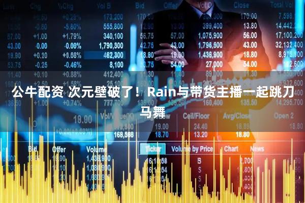 公牛配资 次元壁破了！Rain与带货主播一起跳刀马舞