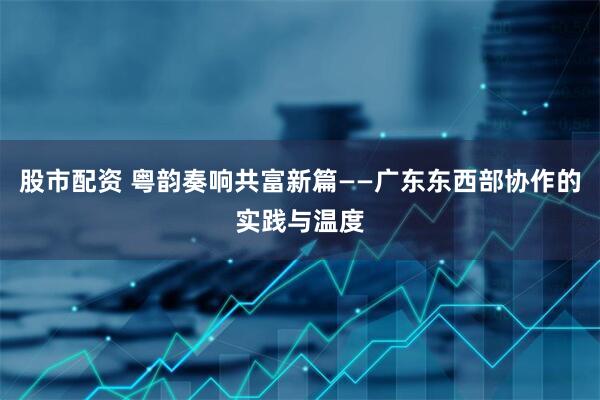 股市配资 粤韵奏响共富新篇——广东东西部协作的实践与温度