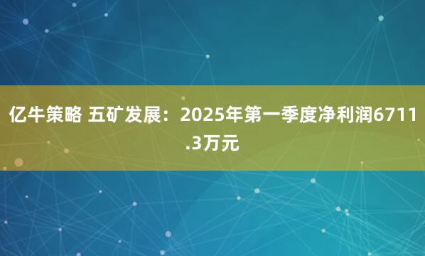 亿牛策略 五矿发展：2025年第一季度净利润6711.3万元