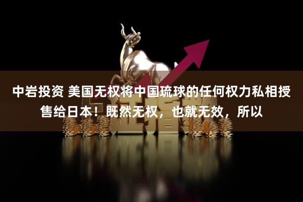 中岩投资 美国无权将中国琉球的任何权力私相授售给日本!既然无权,也就无效,所以