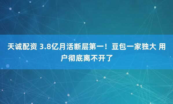 天诚配资 3.8亿月活断层第一！豆包一家独大 用户彻底离不开了